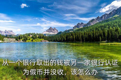 從一個銀行取出的錢被另一家銀行認(rèn)證為假幣并沒收，該怎么辦