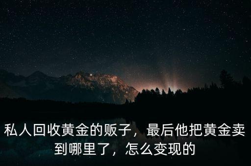 私人回收黃金的販子，最后他把黃金賣到哪里了，怎么變現(xiàn)的