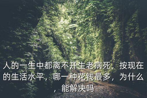 人的一生中都離不開生老病死，按現(xiàn)在的生活水平，哪一種花錢最多，為什么，能解決嗎