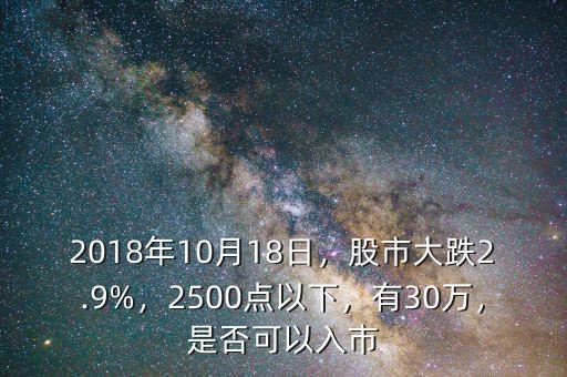 2018年10月18日，股市大跌2.9%，2500點(diǎn)以下，有30萬，是否可以入市