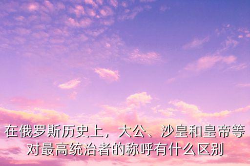 在俄羅斯歷史上，大公、沙皇和皇帝等對最高統(tǒng)治者的稱呼有什么區(qū)別