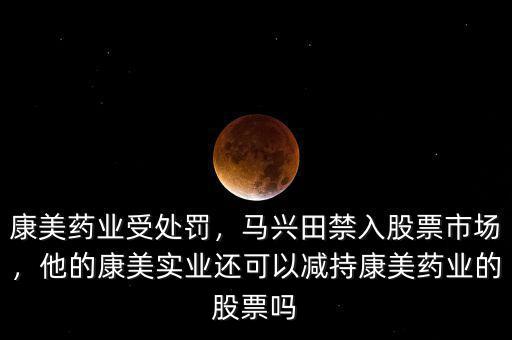 康美藥業(yè)受處罰，馬興田禁入股票市場(chǎng)，他的康美實(shí)業(yè)還可以減持康美藥業(yè)的股票嗎
