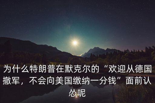 為什么特朗普在默克爾的“歡迎從德國(guó)撤軍，不會(huì)向美國(guó)繳納一分錢”面前認(rèn)慫呢