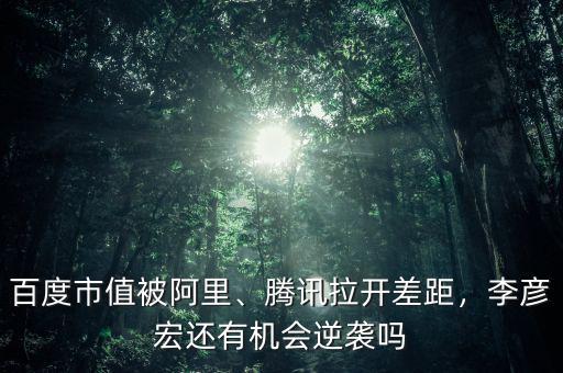 百度市值被阿里、騰訊拉開差距，李彥宏還有機會逆襲嗎