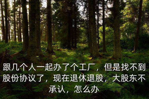 跟幾個人一起辦了個工廠，但是找不到股份協(xié)議了，現(xiàn)在退休退股，大股東不承認，怎么辦