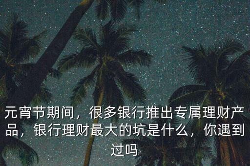 元宵節(jié)期間，很多銀行推出專屬理財(cái)產(chǎn)品，銀行理財(cái)最大的坑是什么，你遇到過(guò)嗎