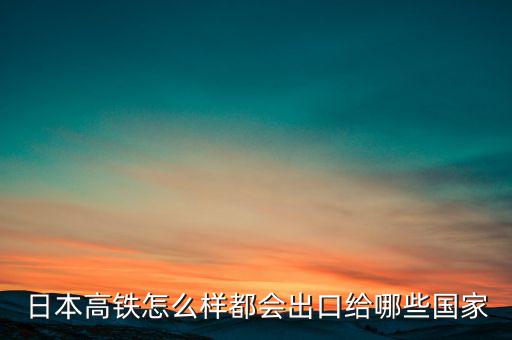 日本高鐵怎么樣都會(huì)出口給哪些國(guó)家