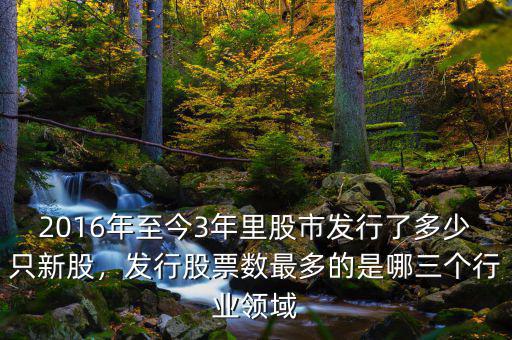 2016年至今3年里股市發(fā)行了多少只新股，發(fā)行股票數(shù)最多的是哪三個(gè)行業(yè)領(lǐng)域