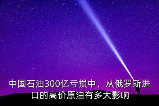 中國石油300億虧損中，從俄羅斯進口的高價原油有多大影響
