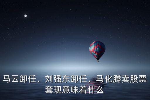 馬云卸任，劉強東卸任，馬化騰賣股票套現(xiàn)意味著什么