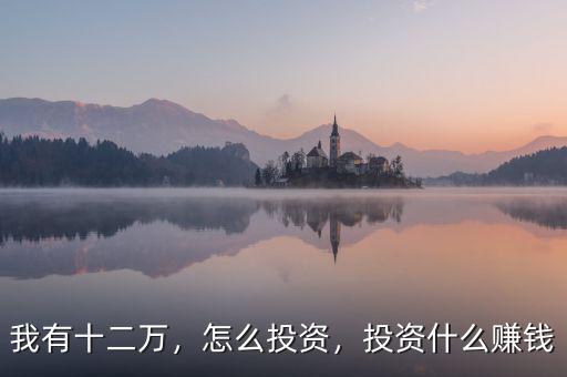 我有十二萬，怎么投資，投資什么賺錢