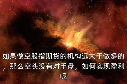 如果做空股指期貨的機構遠大于做多的，那么空頭沒有對手盤，如何實現(xiàn)盈利呢