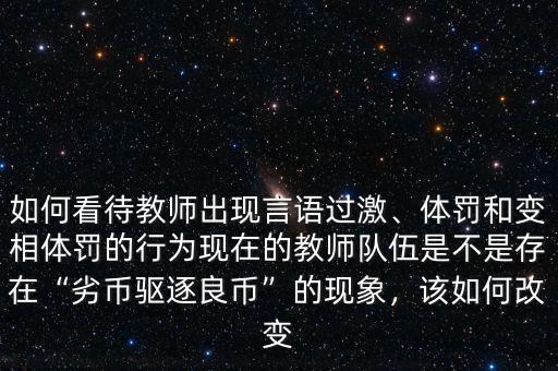如何看待教師出現(xiàn)言語過激、體罰和變相體罰的行為現(xiàn)在的教師隊伍是不是存在“劣幣驅(qū)逐良幣”的現(xiàn)象，該如何改變