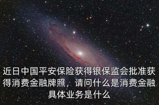 近日中國平安保險獲得銀保監(jiān)會批準(zhǔn)獲得消費金融牌照，請問什么是消費金融具體業(yè)務(wù)是什么