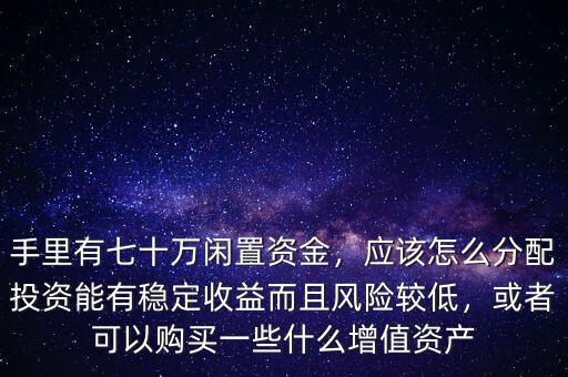 手里有七十萬閑置資金，應(yīng)該怎么分配投資能有穩(wěn)定收益而且風(fēng)險(xiǎn)較低，或者可以購買一些什么增值資產(chǎn)