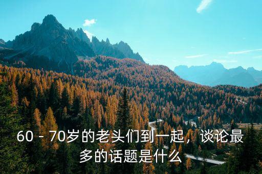 60－70歲的老頭們到一起，談論最多的話題是什么