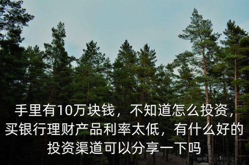 手里有10萬塊錢，不知道怎么投資，買銀行理財產(chǎn)品利率太低，有什么好的投資渠道可以分享一下嗎