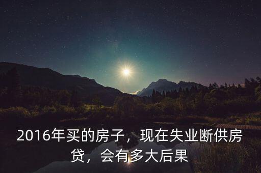 2016年買的房子，現(xiàn)在失業(yè)斷供房貸，會(huì)有多大后果