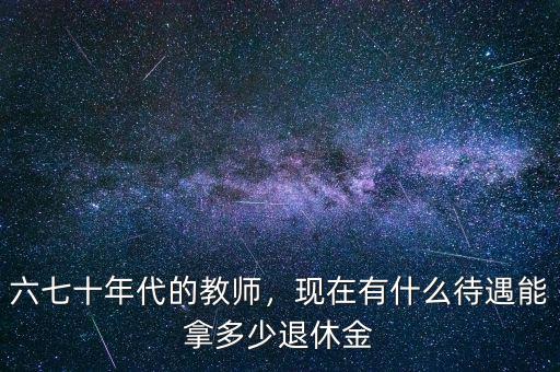 六七十年代的教師，現(xiàn)在有什么待遇能拿多少退休金