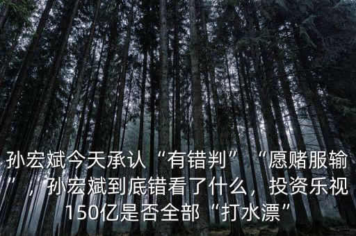 孫宏斌今天承認(rèn)“有錯(cuò)判”“愿賭服輸”，孫宏斌到底錯(cuò)看了什么，投資樂視150億是否全部“打水漂”