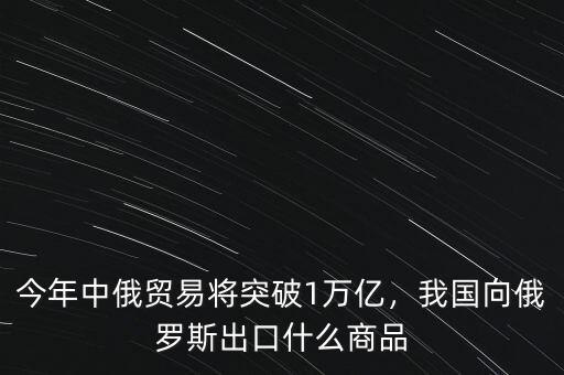 今年中俄貿(mào)易將突破1萬億，我國向俄羅斯出口什么商品