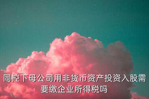 非貨幣投資被投資方交什么稅，同控下母公司用非貨幣資產投資入股需要繳企業(yè)所得稅嗎