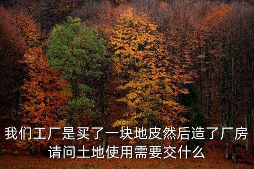 買地建廠房要交什么稅，我們工廠是買了一塊地皮然后造了廠房請(qǐng)問土地使用需要交什么