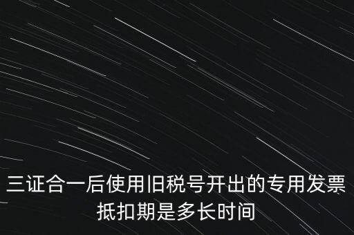 三證合一后使用舊稅號(hào)開出的專用發(fā)票抵扣期是多長(zhǎng)時(shí)間