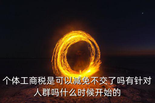 個(gè)體工商稅是可以減免不交了嗎有針對人群嗎什么時(shí)候開始的