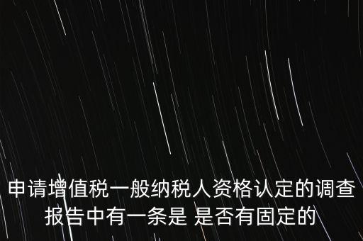 申請增值稅一般納稅人資格認(rèn)定的調(diào)查報告中有一條是 是否有固定的