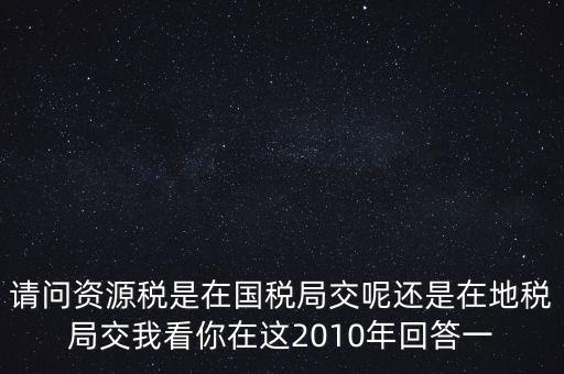 請(qǐng)問資源稅是在國(guó)稅局交呢還是在地稅局交我看你在這2010年回答一