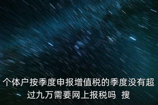 個(gè)體戶按季度申報(bào)增值稅的季度沒有超過九萬(wàn)需要網(wǎng)上報(bào)稅嗎  搜