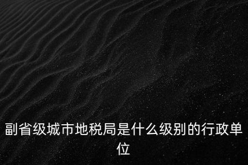 省地稅副巡視員什么級別，縣級市的地稅局副局長是什么級別的干部