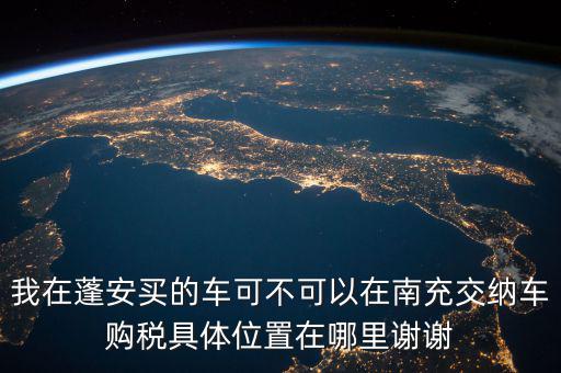 南充地稅局在什么地方，我在蓬安買的車可不可以在南充交納車購稅具體位置在哪里謝謝