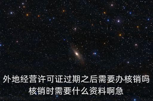 外地經(jīng)營(yíng)許可證過(guò)期之后需要辦核銷嗎核銷時(shí)需要什么資料啊急