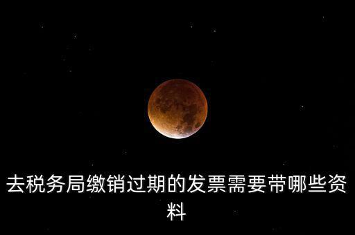 去稅務局繳銷過期的發(fā)票需要帶哪些資料