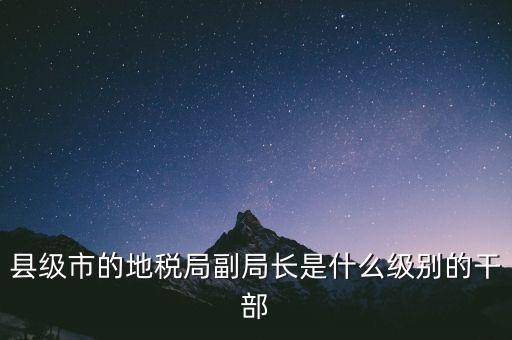 縣地稅局長是什么級(jí)別，縣級(jí)市的地稅局副局長是什么級(jí)別的干部