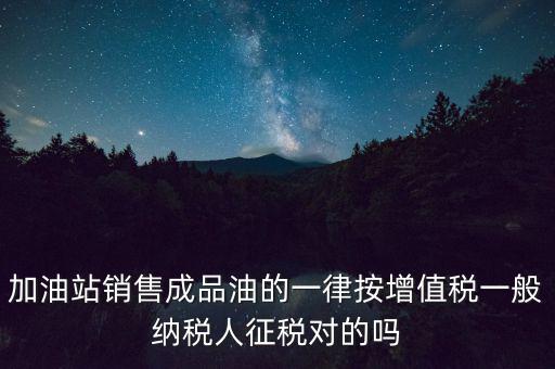 成品油銷售交什么稅，加油站銷售成品油的一律按增值稅一般納稅人征稅對(duì)的嗎