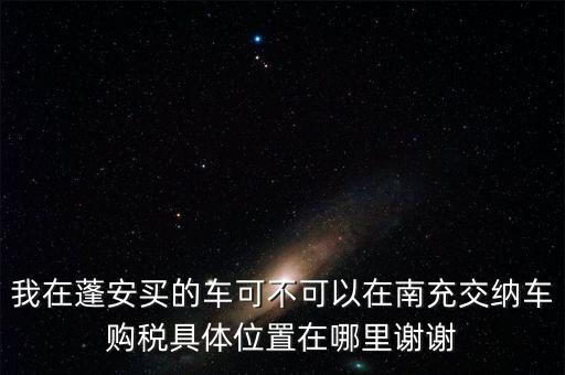 我在蓬安買(mǎi)的車(chē)可不可以在南充交納車(chē)購(gòu)稅具體位置在哪里謝謝