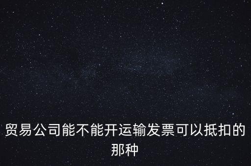 貿(mào)易公司能開什么發(fā)票，貿(mào)易公司能不能開運(yùn)輸發(fā)票可以抵扣的那種