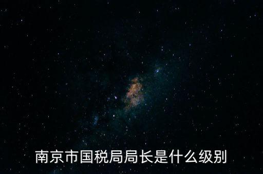 江蘇省稅務(wù)局長什么級別，南京市國稅局局長是什么級別