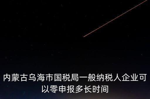 內(nèi)蒙古什么時(shí)間報(bào)稅，內(nèi)蒙古烏海市國稅局一般納稅人企業(yè)可以零申報(bào)多長時(shí)間