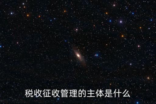 稅收的征收主題是什么意思，稅收征收管理的主體是什么
