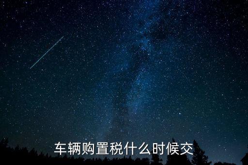 車購稅什么時候劃地方，車輛購置稅什么時候交