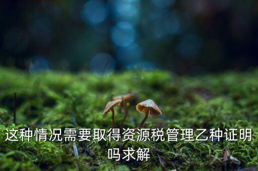 資源稅乙種證明是什么，混凝土公司購(gòu)買(mǎi)砂石需要開(kāi)具資源稅乙種證明嗎