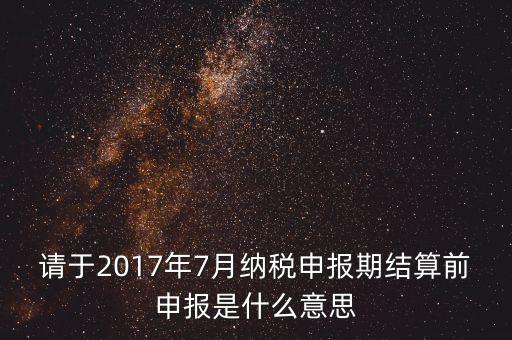 2017年7月申報(bào)期是指什么時(shí)候，年報(bào)2017版以及年度關(guān)聯(lián)業(yè)務(wù)往來(lái)報(bào)告表申報(bào)截止時(shí)間是