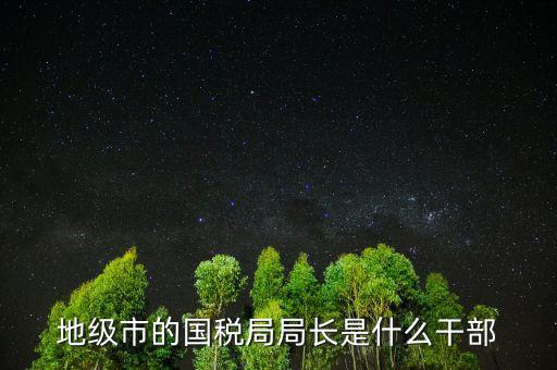 福州國稅局長什么級別，地級市的國稅局局長是什么干部