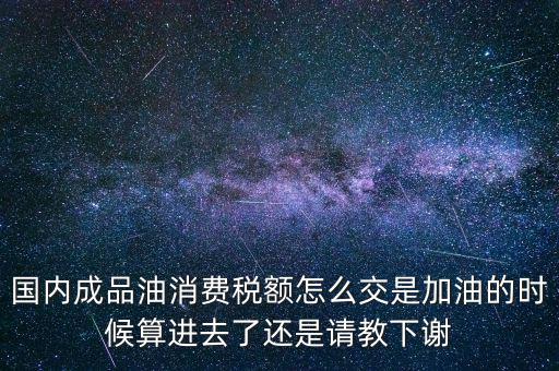 國內(nèi)成品油消費(fèi)稅額怎么交是加油的時候算進(jìn)去了還是請教下謝