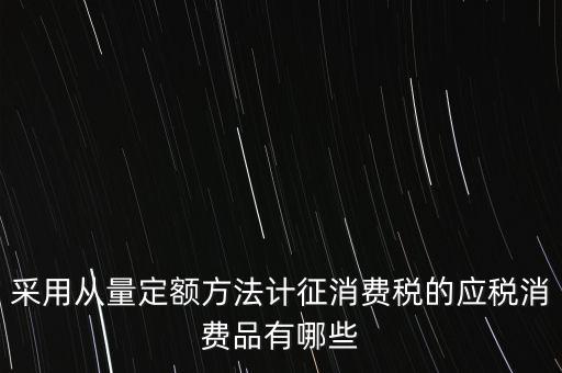 消費(fèi)稅應(yīng)稅產(chǎn)品是什么，采用從量定額方法計(jì)征消費(fèi)稅的應(yīng)稅消費(fèi)品有哪些