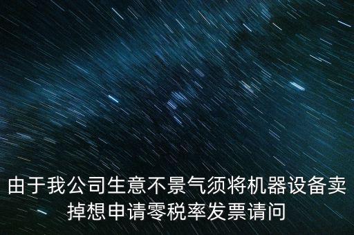 由于我公司生意不景氣須將機器設(shè)備賣掉想申請零稅率發(fā)票請問